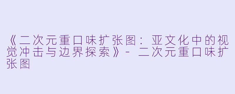 《二次元重口味扩张图：亚文化中的视觉冲击与边界探索》-二次元重口味扩张图