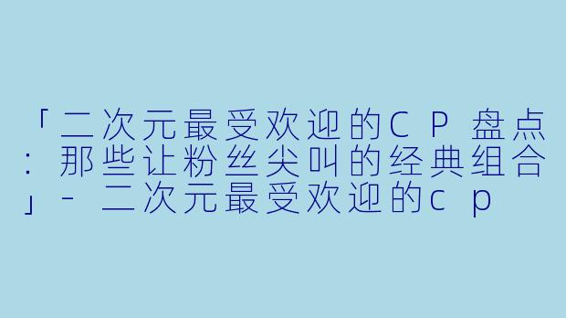 「二次元最受欢迎的CP盘点：那些让粉丝尖叫的经典组合」-二次元最受欢迎的cp