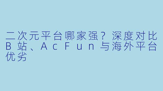 二次元平台哪家强？深度对比B站、AcFun与海外平台优劣