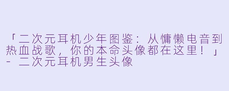 「二次元耳机少年图鉴：从慵懒电音到热血战歌，你的本命头像都在这里！」-二次元耳机男生头像