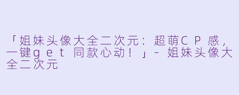 「姐妹头像大全二次元：超萌CP感，一键get同款心动！」-姐妹头像大全二次元