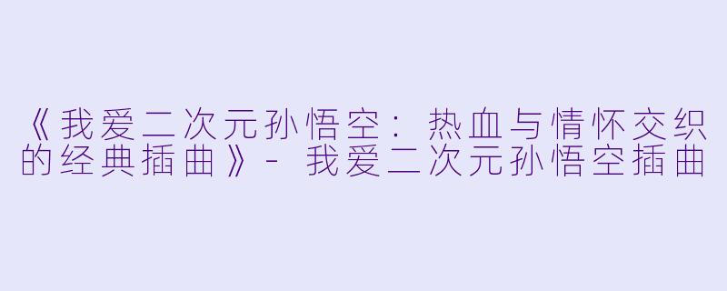 《我爱二次元孙悟空：热血与情怀交织的经典插曲》-我爱二次元孙悟空插曲