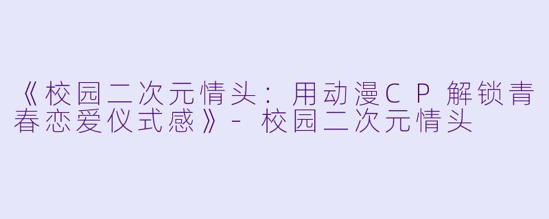 《校园二次元情头：用动漫CP解锁青春恋爱仪式感》-校园二次元情头