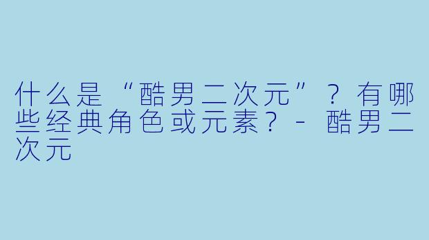 什么是“酷男二次元”？有哪些经典角色或元素？-酷男二次元