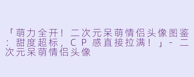 「萌力全开！二次元呆萌情侣头像图鉴：甜度超标，CP感直接拉满！」-二次元呆萌情侣头像