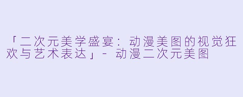 「二次元美学盛宴：动漫美图的视觉狂欢与艺术表达」-动漫二次元美图