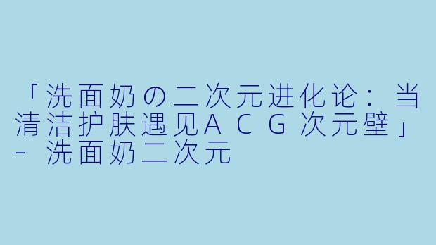 「洗面奶の二次元进化论：当清洁护肤遇见ACG次元壁」-洗面奶二次元