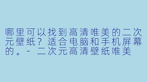 哪里可以找到高清唯美的二次元壁纸？适合电脑和手机屏幕的。-二次元高清壁纸唯美
