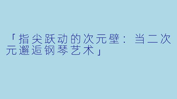 「指尖跃动的次元壁:当二次元邂逅钢琴艺术」