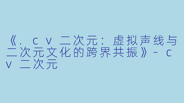 《.cv二次元：虚拟声线与二次元文化的跨界共振》-cv二次元
