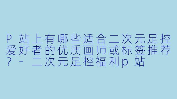 P站上有哪些适合二次元足控爱好者的优质画师或标签推荐？-二次元足控福利p站