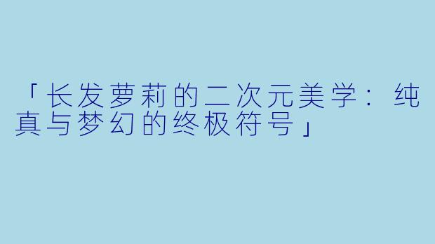 「长发萝莉的二次元美学:纯真与梦幻的终极符号」