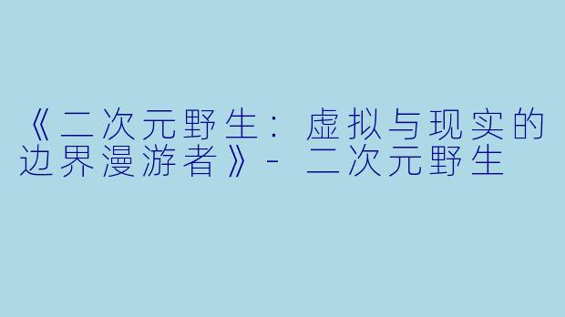 《二次元野生：虚拟与现实的边界漫游者》-二次元野生