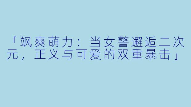 「飒爽萌力：当女警邂逅二次元，正义与可爱的双重暴击」