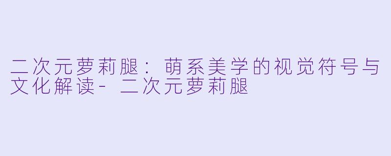 二次元萝莉腿：萌系美学的视觉符号与文化解读-二次元萝莉腿