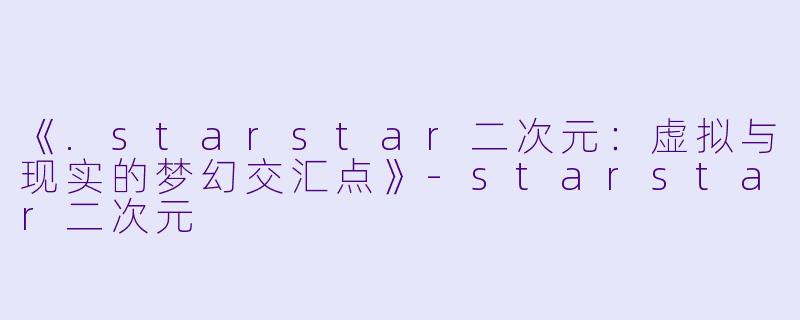 《.starstar二次元：虚拟与现实的梦幻交汇点》-starstar二次元
