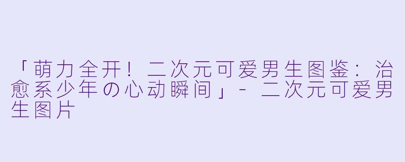 「萌力全开！二次元可爱男生图鉴：治愈系少年の心动瞬间」-二次元可爱男生图片