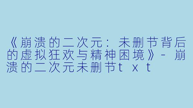 《崩溃的二次元：未删节背后的虚拟狂欢与精神困境》-崩溃的二次元未删节txt