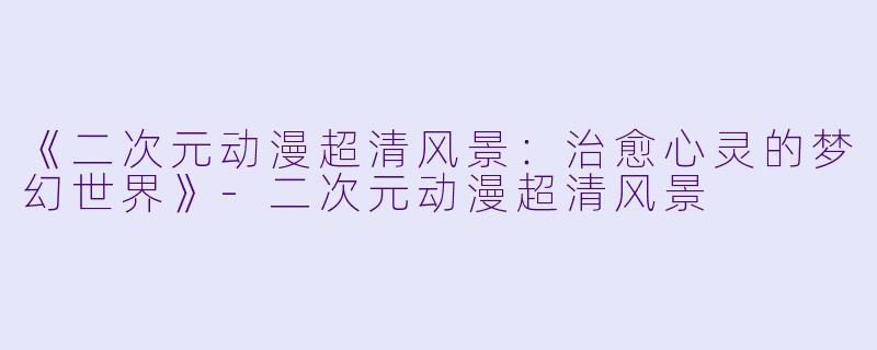 《二次元动漫超清风景:治愈心灵的梦幻世界》