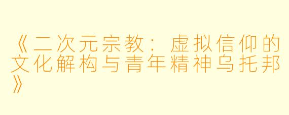 《二次元宗教：虚拟信仰的文化解构与青年精神乌托邦》