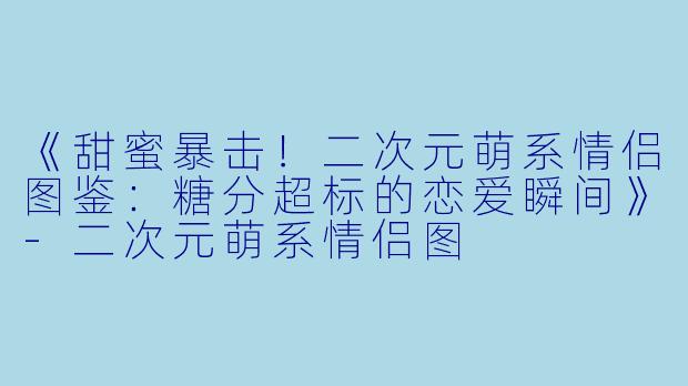 《甜蜜暴击！二次元萌系情侣图鉴：糖分超标的恋爱瞬间》-二次元萌系情侣图