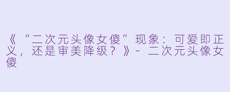 《“二次元头像女傻”现象：可爱即正义，还是审美降级？》-二次元头像女傻