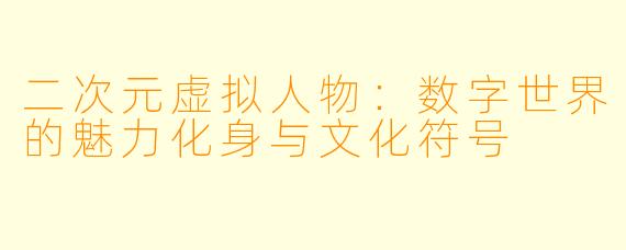 二次元虚拟人物：数字世界的魅力化身与文化符号