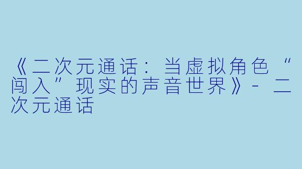 《二次元通话：当虚拟角色“闯入”现实的声音世界》-二次元通话