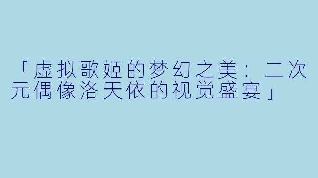「虚拟歌姬的梦幻之美：二次元偶像洛天依的视觉盛宴」