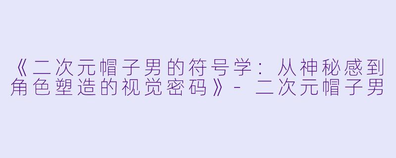 《二次元帽子男的符号学：从神秘感到角色塑造的视觉密码》-二次元帽子男