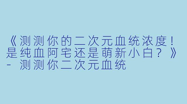 《测测你的二次元血统浓度！是纯血阿宅还是萌新小白？》-测测你二次元血统