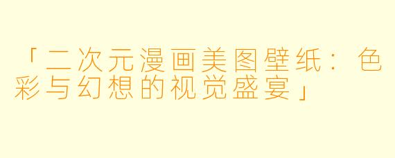 「二次元漫画美图壁纸：色彩与幻想的视觉盛宴」
