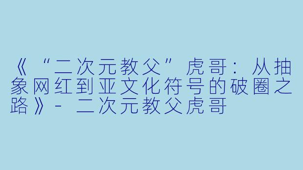 《“二次元教父”虎哥：从抽象网红到亚文化符号的破圈之路》-二次元教父虎哥