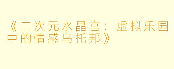 《二次元水晶宫：虚拟乐园中的情感乌托邦》