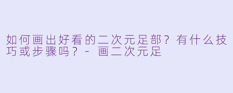 如何画出好看的二次元足部？有什么技巧或步骤吗？-画二次元足