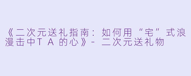 《二次元送礼指南：如何用“宅”式浪漫击中TA的心》-二次元送礼物