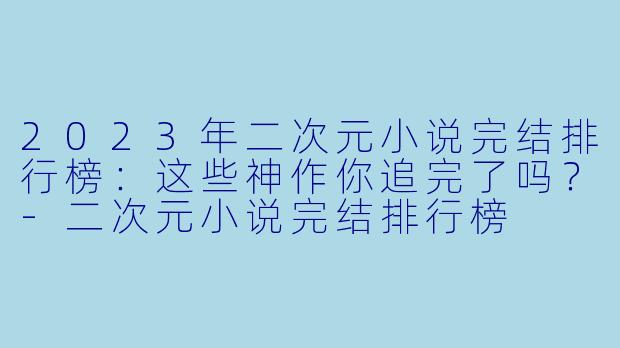 2023年二次元小说完结排行榜：这些神作你追完了吗？-二次元小说完结排行榜