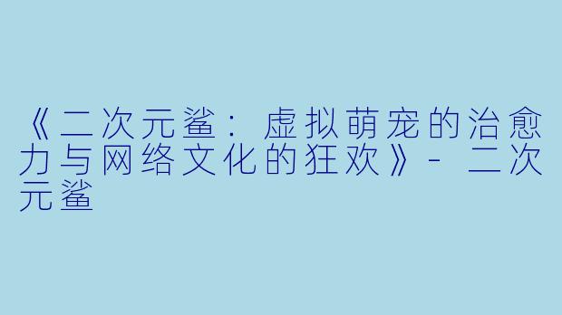 《二次元鲨：虚拟萌宠的治愈力与网络文化的狂欢》-二次元鲨