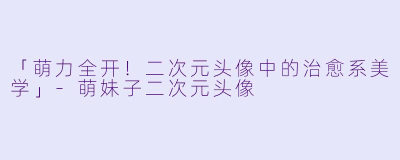 「萌力全开！二次元头像中的治愈系美学」-萌妹子二次元头像