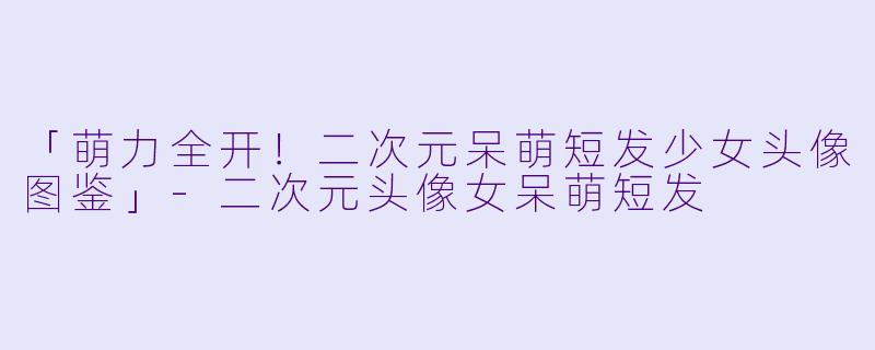 「萌力全开！二次元呆萌短发少女头像图鉴」-二次元头像女呆萌短发