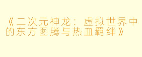 《二次元神龙：虚拟世界中的东方图腾与热血羁绊》