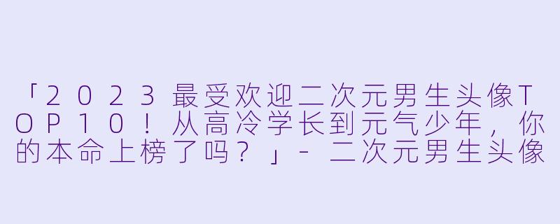 「2023最受欢迎二次元男生头像TOP10！从高冷学长到元气少年，你的本命上榜了吗？」-二次元男生头像排行榜