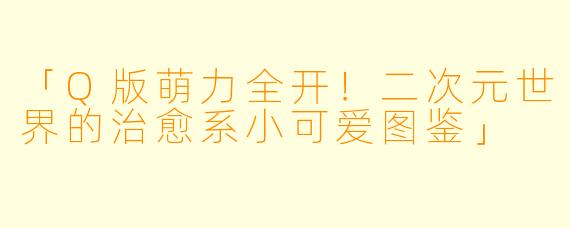 「Q版萌力全开!二次元世界的治愈系小可爱图鉴」