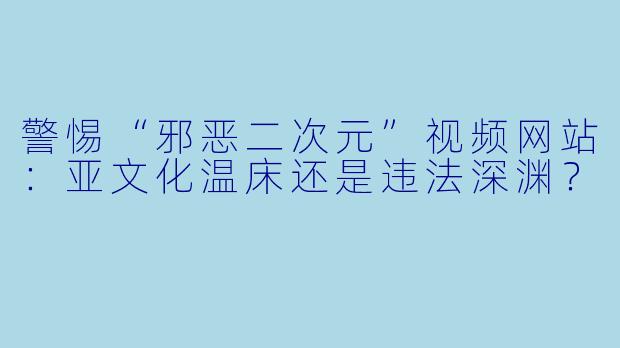 警惕“邪恶二次元”视频网站：亚文化温床还是违法深渊？