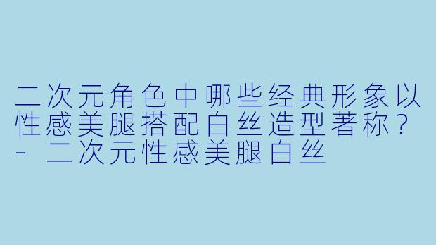 二次元角色中哪些经典形象以性感美腿搭配白丝造型著称？-二次元性感美腿白丝