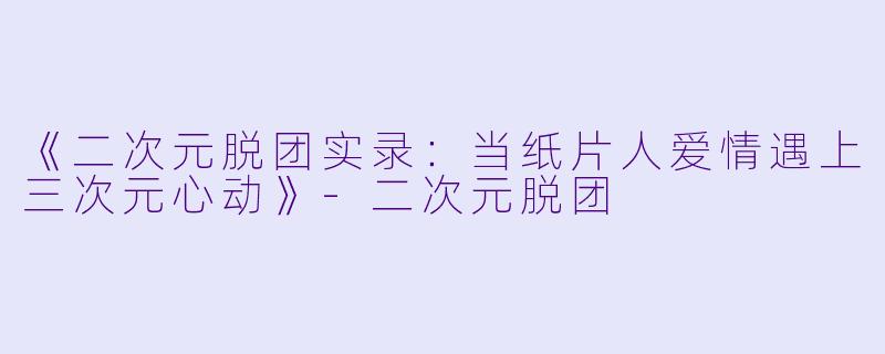《二次元脱团实录：当纸片人爱情遇上三次元心动》