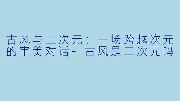 古风与二次元：一场跨越次元的审美对话-古风是二次元吗