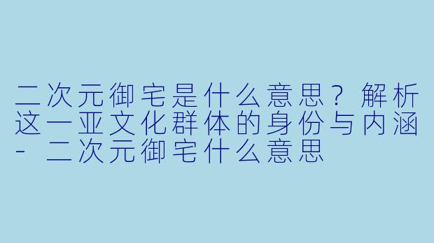 二次元御宅是什么意思？解析这一亚文化群体的身份与内涵-二次元御宅什么意思