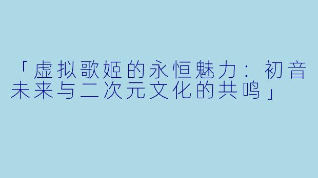 「虚拟歌姬的永恒魅力：初音未来与二次元文化的共鸣」