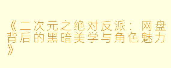 《二次元之绝对反派：网盘背后的黑暗美学与角色魅力》